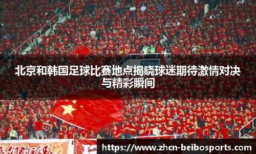 北京和韩国足球比赛地点揭晓球迷期待激情对决与精彩瞬间