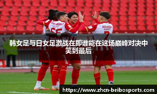 韩女足与日女足激战在即谁能在这场巅峰对决中笑到最后