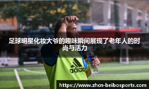 足球明星化妆大爷的趣味瞬间展现了老年人的时尚与活力